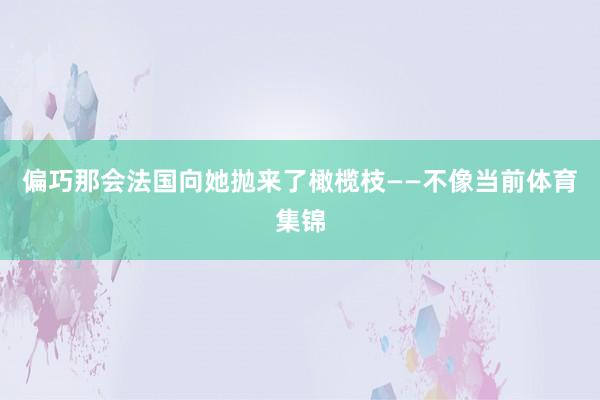 偏巧那会法国向她抛来了橄榄枝——不像当前体育集锦