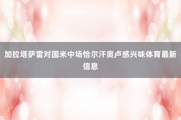 加拉塔萨雷对国米中场恰尔汗奥卢感兴味体育最新信息