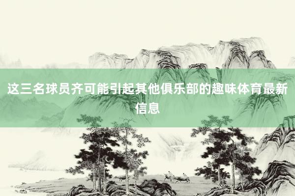 这三名球员齐可能引起其他俱乐部的趣味体育最新信息