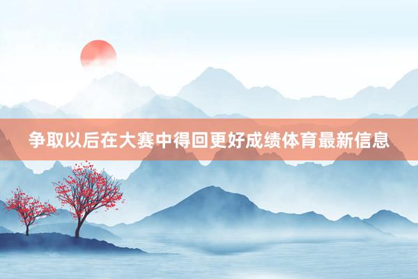 争取以后在大赛中得回更好成绩体育最新信息