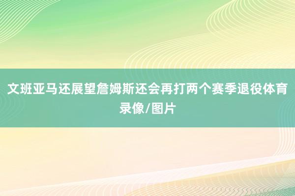 文班亚马还展望詹姆斯还会再打两个赛季退役体育录像/图片
