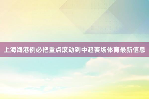 上海海港例必把重点滚动到中超赛场体育最新信息