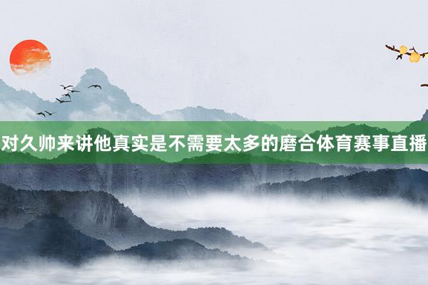对久帅来讲他真实是不需要太多的磨合体育赛事直播