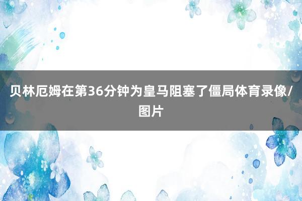 贝林厄姆在第36分钟为皇马阻塞了僵局体育录像/图片