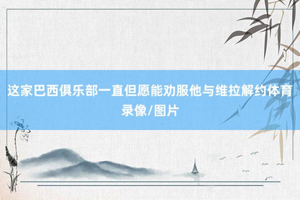 这家巴西俱乐部一直但愿能劝服他与维拉解约体育录像/图片