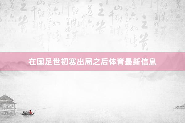 在国足世初赛出局之后体育最新信息