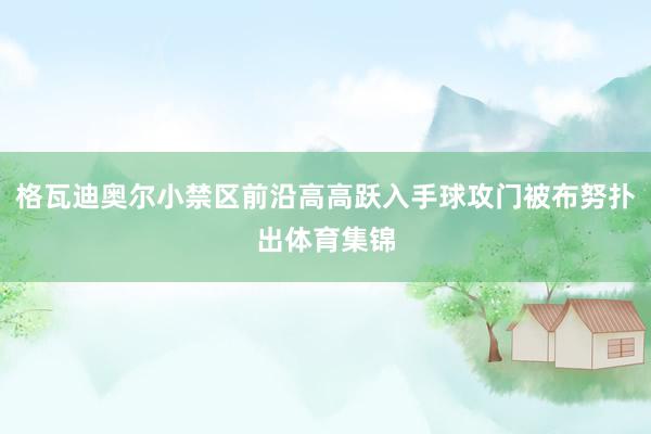 格瓦迪奥尔小禁区前沿高高跃入手球攻门被布努扑出体育集锦