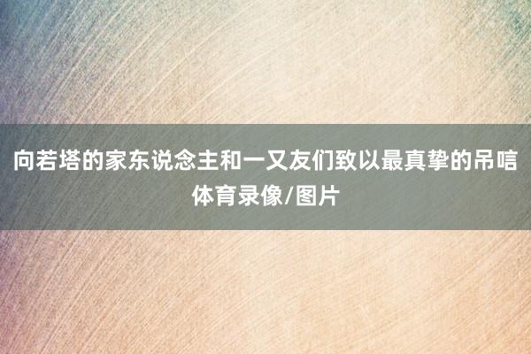 向若塔的家东说念主和一又友们致以最真挚的吊唁体育录像/图片