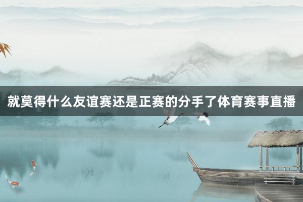 就莫得什么友谊赛还是正赛的分手了体育赛事直播