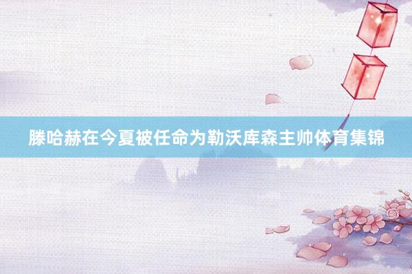 滕哈赫在今夏被任命为勒沃库森主帅体育集锦