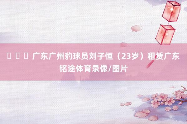 ​​​广东广州豹球员刘子恒（23岁）租赁广东铭途体育录像/图片