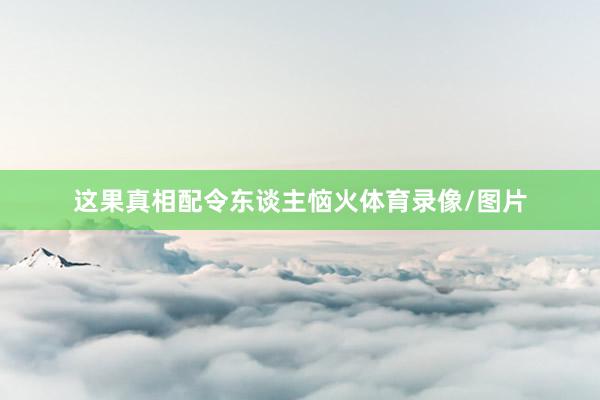 这果真相配令东谈主恼火体育录像/图片