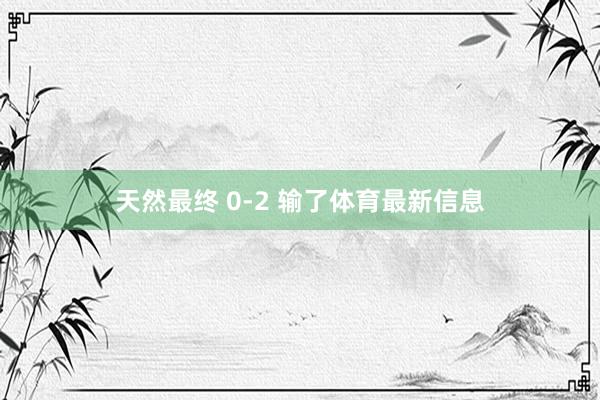 天然最终 0-2 输了体育最新信息