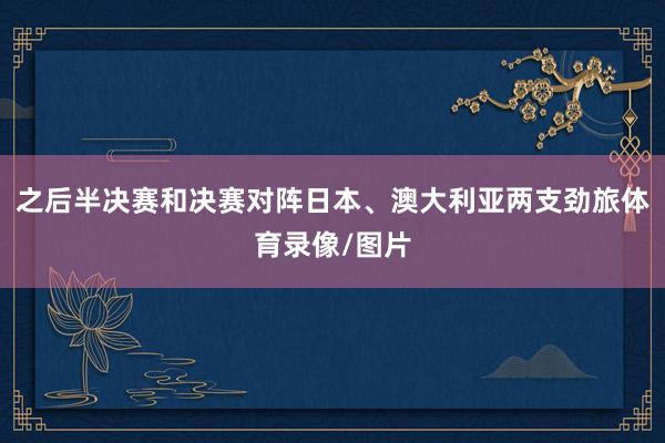 之后半决赛和决赛对阵日本、澳大利亚两支劲旅体育录像/图片