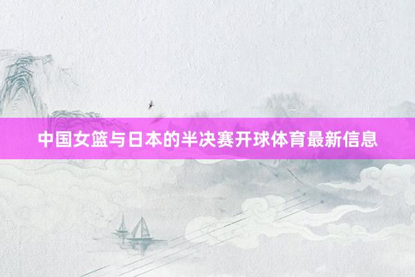 中国女篮与日本的半决赛开球体育最新信息