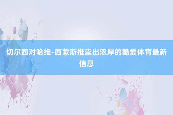 切尔西对哈维-西蒙斯推崇出浓厚的酷爱体育最新信息