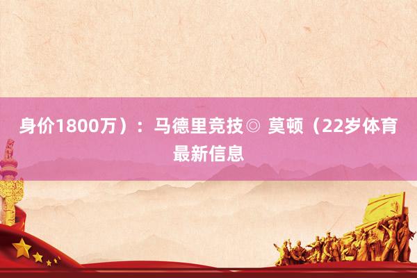 身价1800万）：马德里竞技◎ 莫顿（22岁体育最新信息