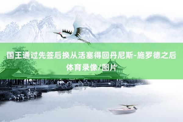 国王通过先签后换从活塞得回丹尼斯-施罗德之后体育录像/图片