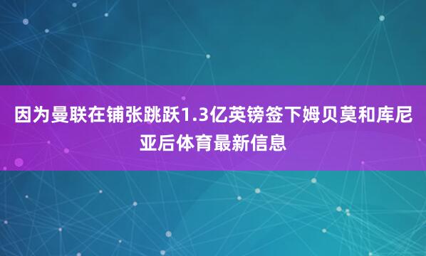 因为曼联在铺张跳跃1.3亿英镑签下姆贝莫和库尼亚后体育最新信息