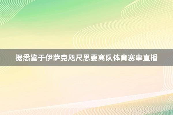据悉鉴于伊萨克咫尺思要离队体育赛事直播