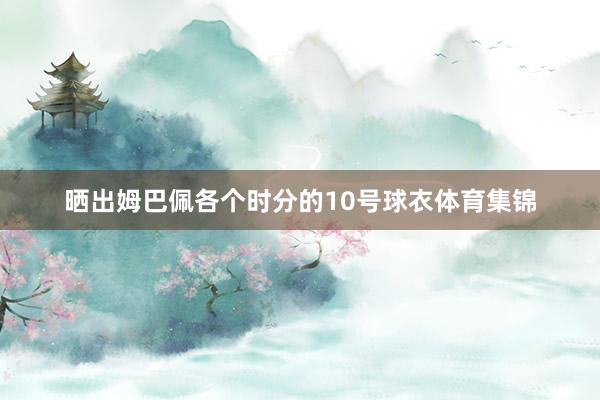晒出姆巴佩各个时分的10号球衣体育集锦