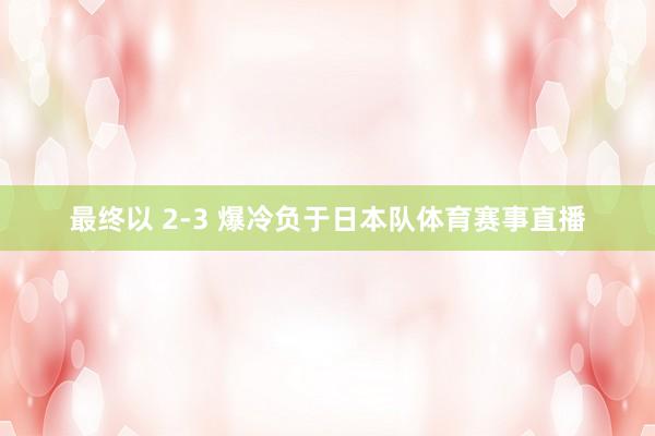 最终以 2-3 爆冷负于日本队体育赛事直播