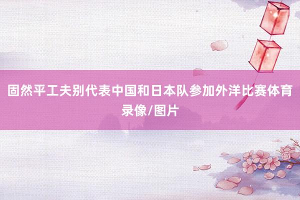 固然平工夫别代表中国和日本队参加外洋比赛体育录像/图片