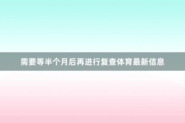 需要等半个月后再进行复查体育最新信息