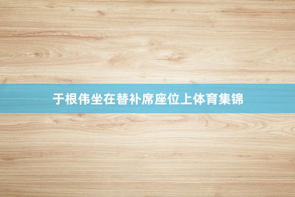 于根伟坐在替补席座位上体育集锦