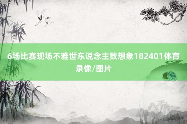 6场比赛现场不雅世东说念主数想象182401体育录像/图片