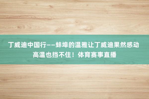 丁威迪中国行——蚌埠的温雅让丁威迪果然感动 高温也挡不住！体育赛事直播