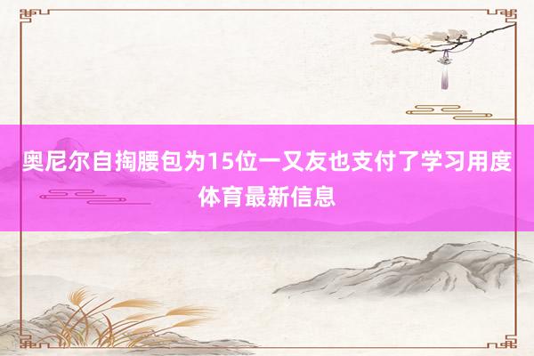 奥尼尔自掏腰包为15位一又友也支付了学习用度体育最新信息