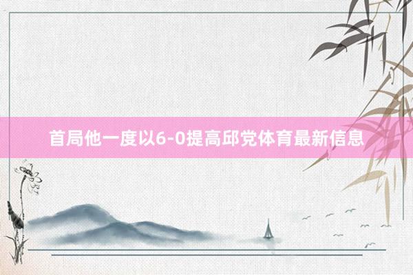 首局他一度以6-0提高邱党体育最新信息