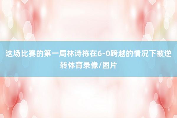 这场比赛的第一局林诗栋在6-0跨越的情况下被逆转体育录像/图片