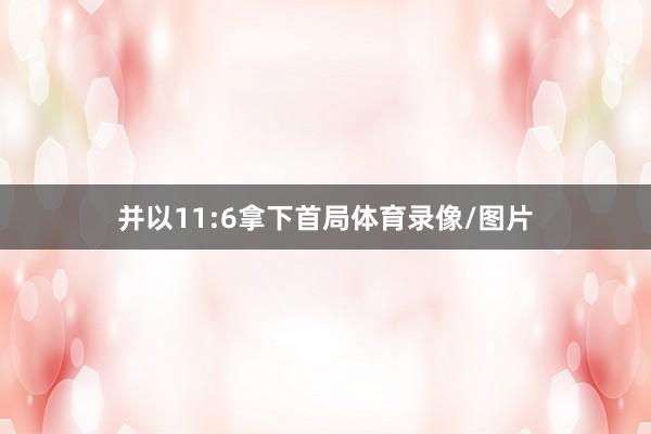 并以11:6拿下首局体育录像/图片