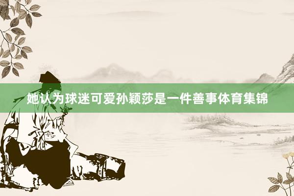 她认为球迷可爱孙颖莎是一件善事体育集锦