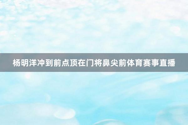 杨明洋冲到前点顶在门将鼻尖前体育赛事直播