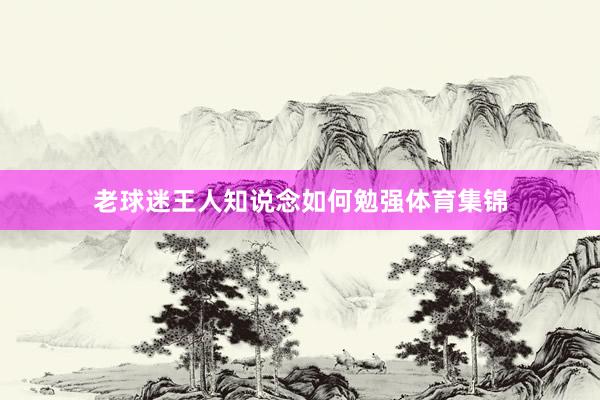 老球迷王人知说念如何勉强体育集锦