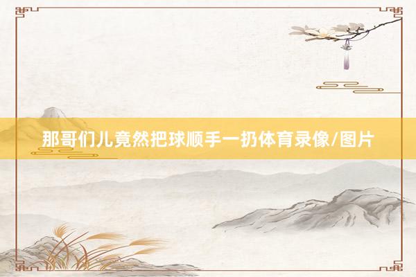 那哥们儿竟然把球顺手一扔体育录像/图片