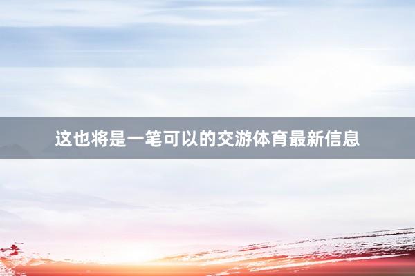 这也将是一笔可以的交游体育最新信息