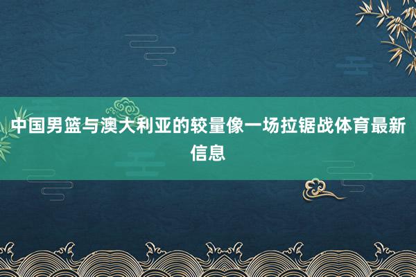 中国男篮与澳大利亚的较量像一场拉锯战体育最新信息