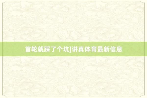 首轮就踩了个坑]讲真体育最新信息