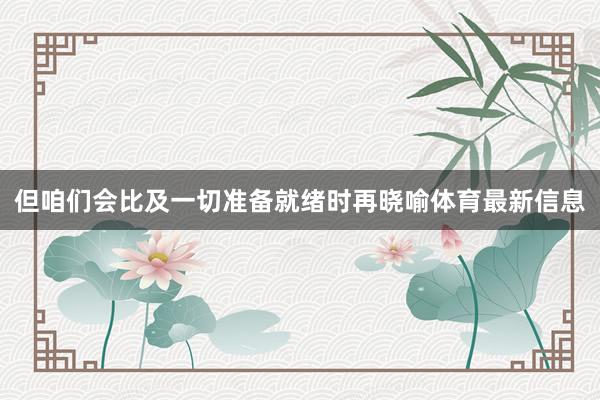 但咱们会比及一切准备就绪时再晓喻体育最新信息