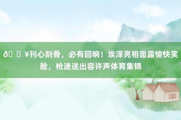 🎥刊心刻骨，必有回响！埃泽亮相面露愉快笑脸，枪迷送出容许声体育集锦