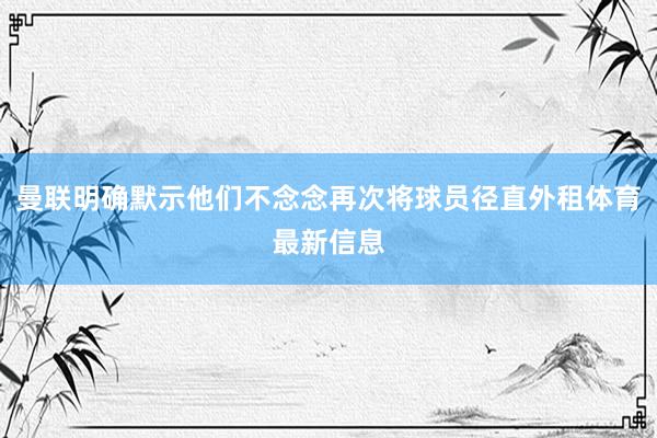 曼联明确默示他们不念念再次将球员径直外租体育最新信息