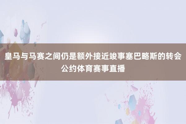皇马与马赛之间仍是额外接近竣事塞巴略斯的转会公约体育赛事直播