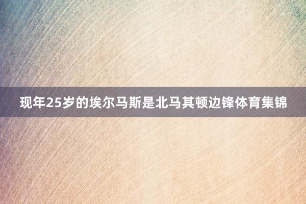 现年25岁的埃尔马斯是北马其顿边锋体育集锦