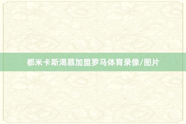 都米卡斯渴慕加盟罗马体育录像/图片