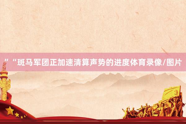 ”　　“斑马军团正加速清算声势的进度体育录像/图片