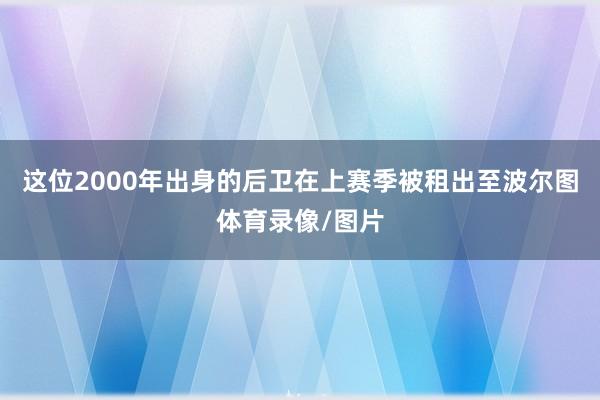 这位2000年出身的后卫在上赛季被租出至波尔图体育录像/图片